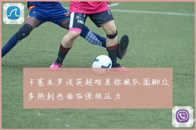 卡塞米罗谈英超难度称狼队国脚众多热刺也面临保级压力