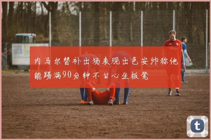 内马尔替补出场表现出色安帅称他能踢满90分钟不甘心坐板凳
