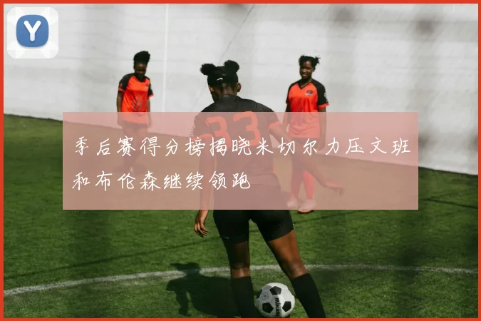 季后赛得分榜揭晓米切尔力压文班和布伦森继续领跑