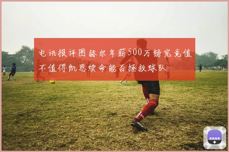 电讯报评图赫尔年薪500万镑究竟值不值得凯恩续命能否拯救球队