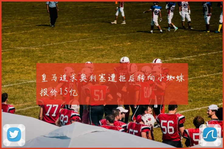 皇马追求奥利塞遭拒后转向小蜘蛛报价15亿