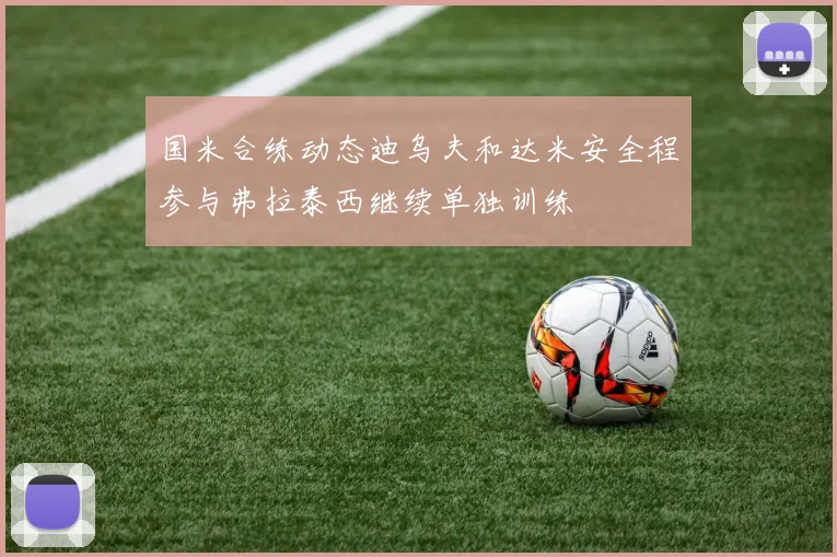 国米合练动态迪乌夫和达米安全程参与弗拉泰西继续单独训练