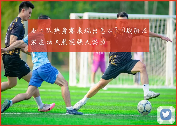 浙江队热身赛表现出色以3-0战胜石家庄功夫展现强大实力
