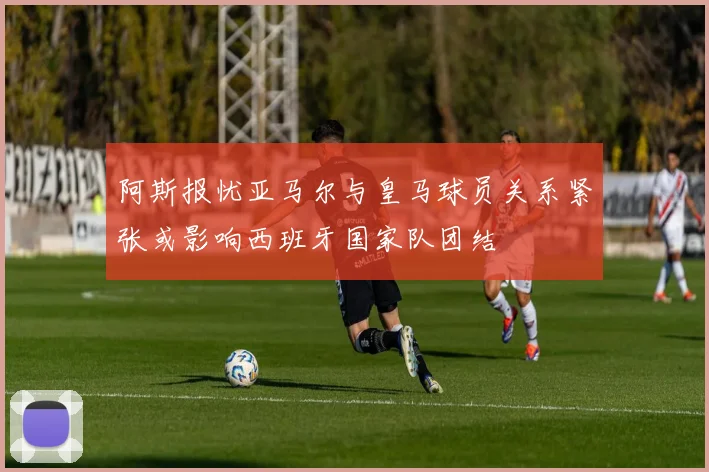 阿斯报忧亚马尔与皇马球员关系紧张或影响西班牙国家队团结