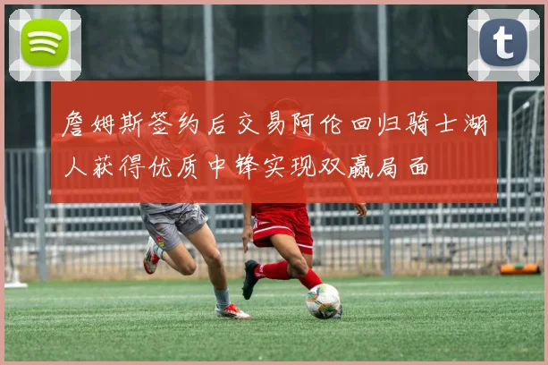 詹姆斯签约后交易阿伦回归骑士湖人获得优质中锋实现双赢局面