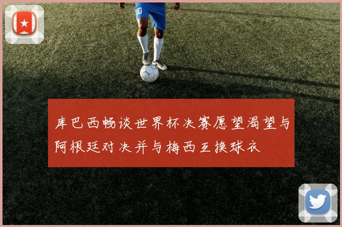 库巴西畅谈世界杯决赛愿望渴望与阿根廷对决并与梅西互换球衣