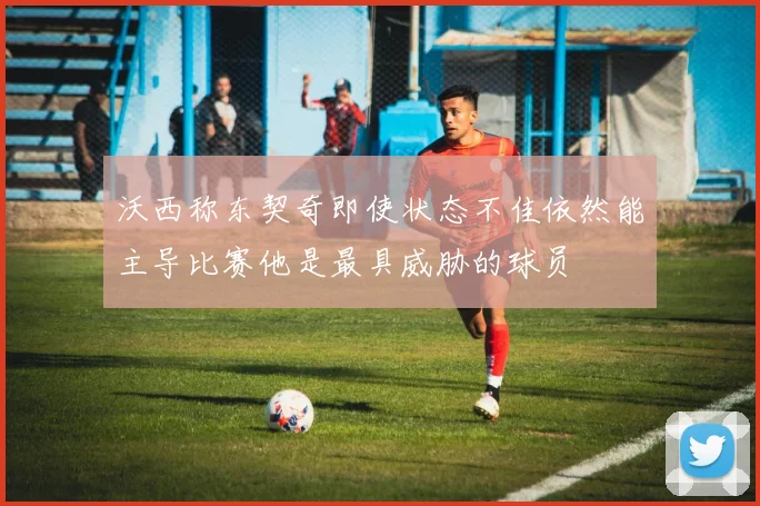 沃西称东契奇即使状态不佳依然能主导比赛他是最具威胁的球员