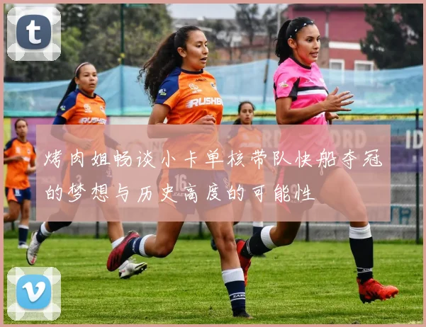 烤肉姐畅谈小卡单核带队快船夺冠的梦想与历史高度的可能性