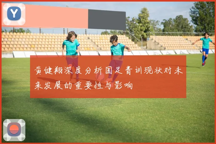 黄健翔深度分析国足青训现状对未来发展的重要性与影响