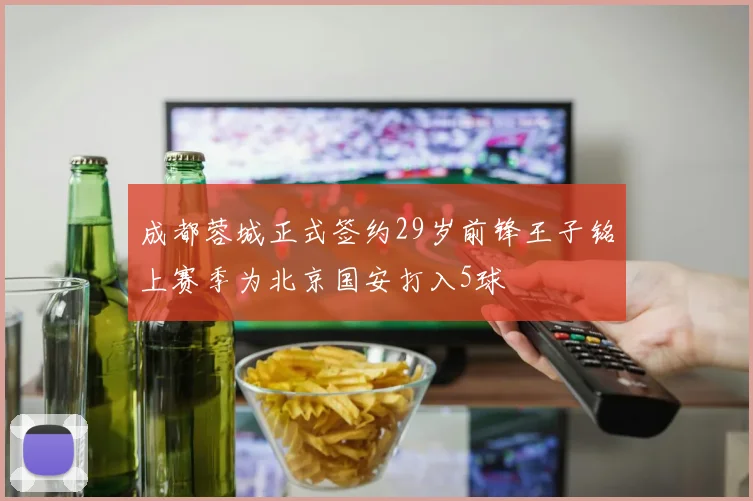 成都蓉城正式签约29岁前锋王子铭上赛季为北京国安打入5球