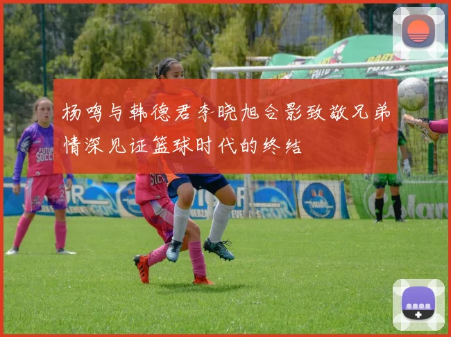 杨鸣与韩德君李晓旭合影致敬兄弟情深见证篮球时代的终结