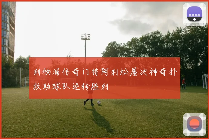 利物浦传奇门将阿利松屡次神奇扑救助球队逆转胜利