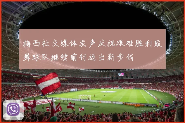 梅西社交媒体发声庆祝艰难胜利鼓舞球队继续前行迈出新步伐