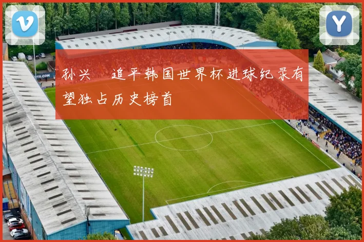 孙兴慜追平韩国世界杯进球纪录有望独占历史榜首