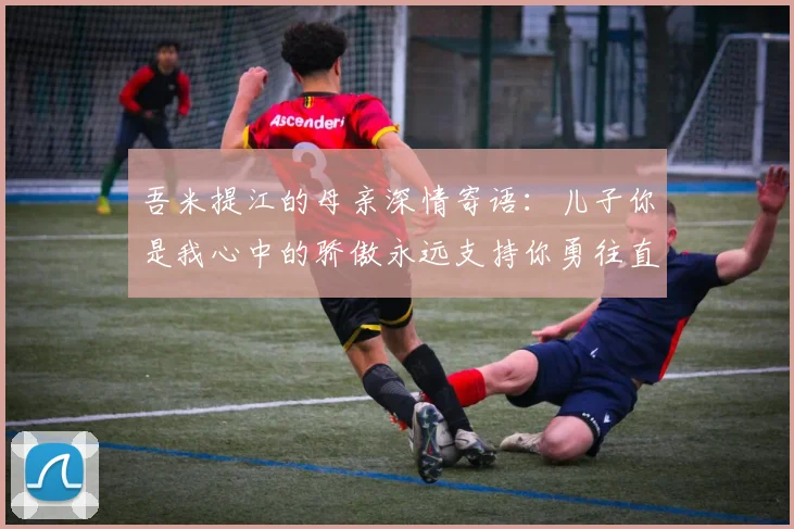 吾米提江的母亲深情寄语：儿子你是我心中的骄傲永远支持你勇往直前！