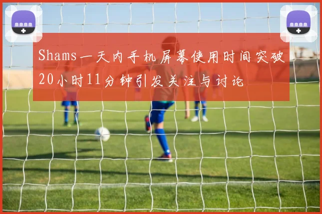 Shams一天内手机屏幕使用时间突破20小时11分钟引发关注与讨论
