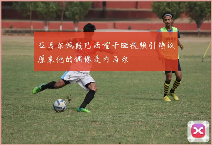 亚马尔佩戴巴西帽子晒视频引热议原来他的偶像是内马尔