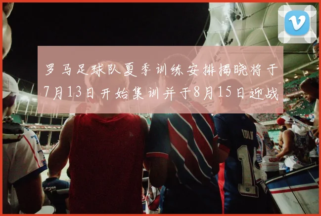 罗马足球队夏季训练安排揭晓将于7月13日开始集训并于8月15日迎战多特
