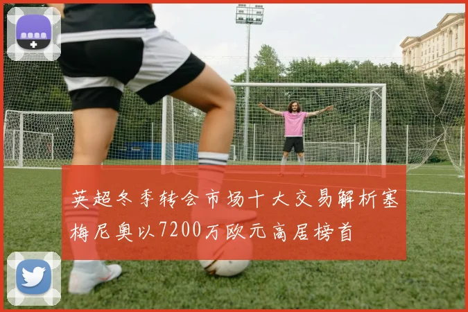 英超冬季转会市场十大交易解析塞梅尼奥以7200万欧元高居榜首