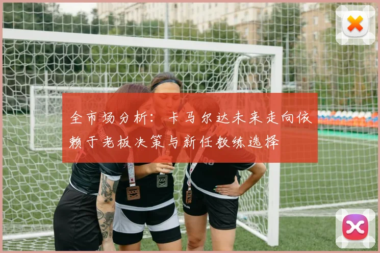 全市场分析：卡马尔达未来走向依赖于老板决策与新任教练选择