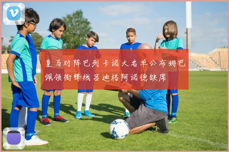 皇马对阵巴列卡诺大名单公布姆巴佩领衔锋线吕迪格阿诺德缺席