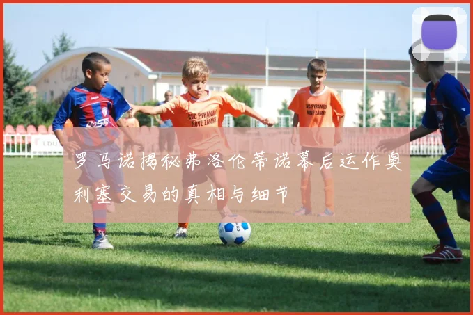 罗马诺揭秘弗洛伦蒂诺幕后运作奥利塞交易的真相与细节