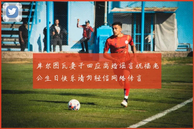 库尔图瓦妻子回应离婚谣言祝福老公生日快乐请勿轻信网络传言