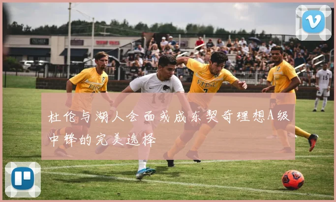 杜伦与湖人会面或成东契奇理想A级中锋的完美选择
