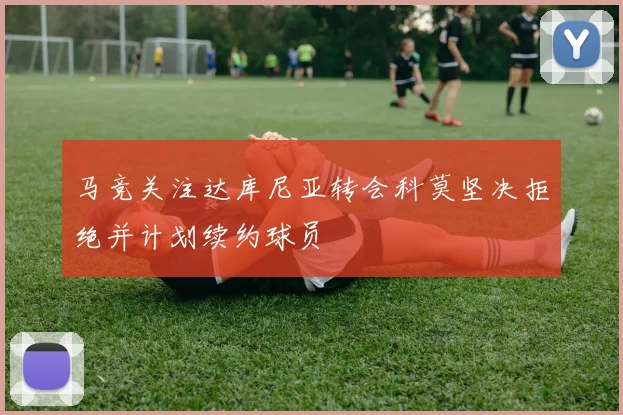 马竞关注达库尼亚转会科莫坚决拒绝并计划续约球员
