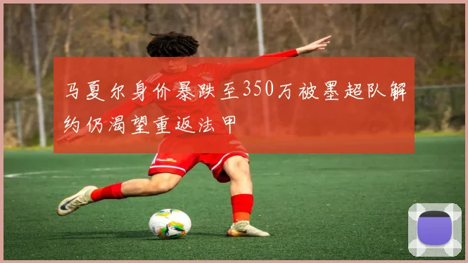 马夏尔身价暴跌至350万被墨超队解约仍渴望重返法甲