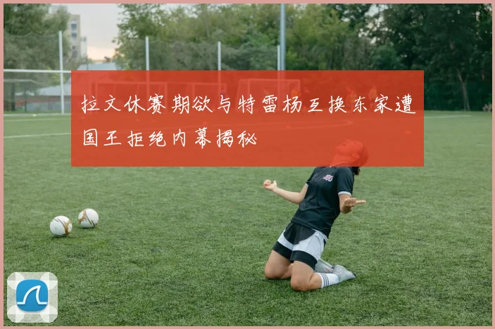 拉文休赛期欲与特雷杨互换东家遭国王拒绝内幕揭秘