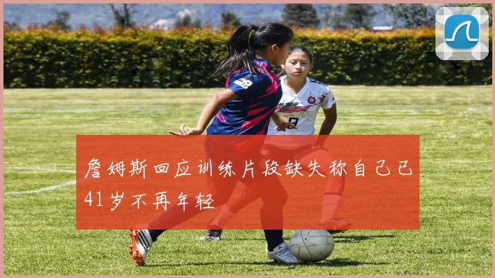 詹姆斯回应训练片段缺失称自己已41岁不再年轻