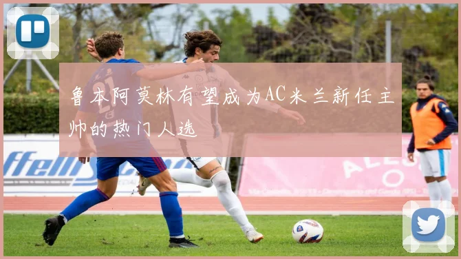 鲁本阿莫林有望成为AC米兰新任主帅的热门人选